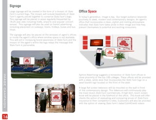 Signage
                 Large signage will be created in the form of a mosaic of State      Office Space
                 Farm’s current logo. The mosaic will include headshots of State
                 Farm’s agents pieced together to comprise State Farm’s logo.        In today’s generation, image is key. Our target audience responds
                 This signage will be placed in areas regularly frequented by        positively to sleek, modern and contemporary designs. An agent’s
                 18-25 year olds including malls, airports and popular concert       office that incorporates a clean, stylish and inviting atmosphere
                 venues. This signage will also be used on transit advertising       indicates that State Farm takes pride in their image and how they
                 including placement on subways, trains, trolleys, buses and bus     present themselves to potential and existing consumers.
                 stops.

                 The signage will also be placed on the windows of agent’s offices
                 or inside the agent’s office where window space is not available.
                 This will aid in increasing brand awareness of State Farm and the
                 mosaic of the agent’s within the logo relays the message that
                 State Farm is personable.




                                                                                     Sphinx Advertising suggests a reinvention of State Farm offices in
IMAGE CAMPAIGN




                                                                                     close proximity of the top 100 colleges. These offices will be provided
                                                                                     with a sleek, white desk that incorporates the State Farm logo on a
                                                                                     pearl backlit sign located on the front of the desk.

                                                                                     A large flat screen television will be mounted on the wall in front
                                                                                     of the contemporary design. This television will continuously play
                                                                                     the most recent State Farm commercials. A high tech, touch screen
                                                                                     kiosk will be placed in the forefront of the office. This kiosk will offer
                                                                                     clients the option of evaluating and comparing prices of State Farm
                                                                                     insurance to their competitor’s rates. Customers will also be provided
                                                                                     with the option of viewing State Farm’s latest Edit4Credit videos.




16
 
