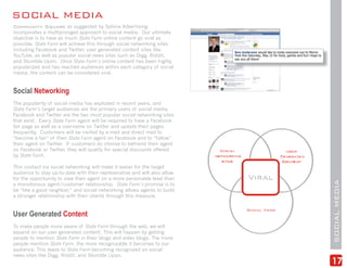 SOCIAL MEDIA
Community Square as suggested by Sphinx Advertising
incorporates a multipronged approach to social media. Our ultimate
objective is to have as much State Farm online content go viral as
possible. State Farm will achieve this through social networking sites
including Facebook and Twitter, user generated content sites like
YouTube, as well as popular social news sites such as Digg, Riddit,
and Stumble Upon. Once State Farm’s online content has been highly
popularized and has reached audiences within each category of social
media, the content can be considered viral.


Social Networking
The popularity of social media has exploded in recent years, and
State Farm’s target audiences are the primary users of social media.
Facebook and Twitter are the two most popular social networking sites
that exist. Every State Farm agent will be required to have a Facebook
fan page as well as a username on Twitter and update their pages
frequently. Customers will be invited by e-mail and direct mail to
“become a fan” of their State Farm agent on Facebook and to “follow”
their agent on Twitter. If customers do choose to befriend their agent
on Facebook or Twitter, they will qualify for special discounts offered
by State Farm.

This contact via social networking will make it easier for the target
audience to stay up-to-date with their represenative and will also allow
for the opportunity to view their agent on a more personable level than




                                                                           SOCIAL MEDIA
a monotonous agent/customer relationship. State Farm’s promise is to
be “like a good neighbor,” and social networking allows agents to build
a stronger relationship with their clients through this measure.


User Generated Content
To make people more aware of State Farm through the web, we will
expand on our user generated content. This will happen by getting
people to mention State Farm in their blogs and video blogs. The more
people mention State Farm, the more recognizable it becomes to our
audience. This leads to State Farm becoming recognized on social
news sites like Digg, Riddit, and Stumble Upon.
                                                                           17
 