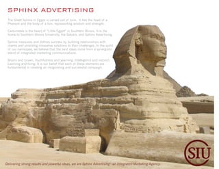 SPHINX ADVERTISING
 The Great Sphinx in Egypt is carved out of rock. It has the head of a
 Pharaoh and the body of a lion, representing wisdom and strength.

 Carbondale is the heart of “Little Egypt” in Southern Illinois. It is the
 home to Southern Illinois University, the Salukis, and Sphinx Advertising.

 Sphinx measures and defines success by building relationships with
 clients and providing innovative solutions to their challenges. In the spirit
 of our namesake, we believe that the best ideas come from a synergistic
 blend of integrated marketing communications.

 Brains and brawn. Youthfulness and yearning. Intelligence and instinct.
 Learning and living. It is our belief that each of these elements are
 fundamental in creating an invigorating and successful campaign.




Delivering strong results and powerful ideas, we are Sphinx Advertising - an Integrated Marketing Agency.
 