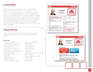 Landing Pages
The landing pages will be linked with Google AdWords.
Anytime someone searches for “car insurance”, “auto
insurance”, “renters insurance” or any keywords of this
nature, the new landing pages will contain the traditional
State Farm logo made out of the mosaic of agents. Whenever
a user scrolls over the logo, a new agent will pop out. Along
with the agent’s photo, there will be a short bio along with
their contact information. This allows the user to get better
acquainted with the agents who are within the closest
proximity. The new landing pages are more user friendly and
easy to navigate.



Google Adwords
These are examples of common State Farm phrases that
search results will provide via Google as top research
terms.


Keywords
“renters insurance”               “auto insurance costs”
“renters insurance quotes”        “edit4credit”
“best insurance coverage”         “cool videos”
“auto insurance”                  “kim kardashian”
“automobile insurance”            “popular videos”




                                                                    SOCIAL MEDIA
“auto insurance quotes”           “trustworthy”
“automobile insurance quotes”     “insurance”
“quality insurance”               “inexpensive renters insurance”
“state farm insurance”            “full-coverage”
“neighbor”                        “cheap renters insurance”
“dependability”                   “always there”
“insurance quotes”                “free quotes”
“renters insurance costs”         “relationship”




                                                                    19
 