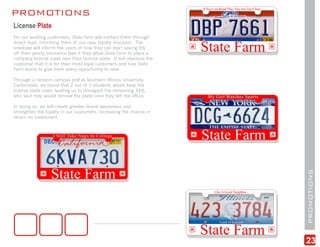 PROMOTIONS
License Plate
For our existing customers, State Farm will contact them through
direct mail, informing them of our new, loyalty discount. The
envelope will inform the users of how they can start saving 5%
off their yearly insurance fees if they allow State Farm to place a
company license cover over their license plate. It will reassure the
customer that it is for their most loyal customers and how State
Farm wants to give them every opportunity to save.

Through a random campus poll at Southern Illinois University
Carbondale, we found that 2 out of 3 students would keep the
license plate cover, leading us to disregard the remaining 33%
who said they would remove the plate once they left the office.

In doing so, we will create greater brand awareness and
strengthen the loyalty in our customers, increasing the chance in
return on investment.




                                                                       PROMOTIONS
                                                                       23
 