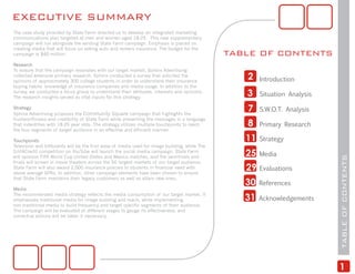 EXECUTIVE SUMMARY
The case study provided by State Farm directed us to develop an integrated marketing
communications plan targeted at men and women aged 18-25. This new supplementary
campaign will run alongside the existing State Farm campaign. Emphasis is placed on
creating media that will focus on selling auto and renters insurance. The budget for the
campaign is $40 million.                                                                       TABLE OF CONTENTS
Research
To ensure that the campaign resonates with our target market, Sphinx Advertising
collected extensive primary research. Sphinx conducted a survey that solicited the
opinions of approximately 300 college students in order to understand their insurance
                                                                                                  2    Introduction
buying habits, knowledge of insurance companies and media usage. In addition to the
survey, we conducted a focus group to understand their attitudes, interests and opinions.
The research insights served as vital inputs for this strategy.
                                                                                                  3    Situation Analysis

Strategy
Sphinx Advertising proposes the Community Square campaign that highlights the
                                                                                                  7    S.W.O.T. Analysis
trustworthiness and credibility of State Farm while presenting the messages in a language
that indentifies with 18-25 year olds. The strategy utilizes multiple touchpoints to reach        8    Primary Research
the four segments of target audience in an effective and efficient manner.

Touchpoints                                                                                       11   Strategy
Television and billboards will be the first wave of media used for image building, while The
Edit4Credit competition on YouTube will launch the social media campaign. State Farm
will sponsor FIFA World Cup United States and Mexico matches, and the semifinals and              25   Media




                                                                                                                            TABLE OF CONTENTS
finals will screen in movie theaters across the 50 largest markets of our target audience.
State Farm will also award 2,000 insurance policies to students in financial need with
above average GPAs. In addition, other campaign elements have been chosen to ensure
                                                                                                  29   Evaluations
that State Farm maintains their legacy customers as well as attain new ones.
                                                                                                  30   References
Media
The recommended media strategy reflects the media consumption of our target market. It
emphasizes traditional media for image building and reach, while implementing                     31   Acknowledgements
non-traditional media to build frequency and target specific segments of their audience.
The campaign will be evaluated at different stages to gauge its effectiveness, and
corrective actions will be taken if necessary.




                                                                                                                            1
 