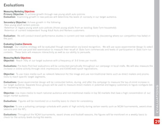 Evaluations
Measuring Marketing Objectives
Primary Objective: To achieve growth through new young adult auto policies
Evaluation: Examining growth in new policies will determine the levels of curiosity in our target audience.

Secondary Objective: Achieve growth in the following:
-New young adult renters policies
-Retention of legacy young adult auto policies (those young adults from an existing State Farm household)
-Retention of current Independent Young Adult Auto and Renters customers

Evaluation: We will conduct brand performance studies in current and new customers by discovering where our competition has failed in
the past.

Evaluating Creative Elements
Concept: Our creative strategy will be evaluated though examination via brand recognition. We will use quasi-experimental design to select
our audience and use post-test examination to measure their recall of State Farm commercials and levels of participation in State Farm run
contests. These tests will measure interactivity as well as our ability to persuade.

Measuring Media Objectives
Objective: Reach 70% of our target audience with a frequency of 3-4 times per month.

Evaluations: Pre-tests-Post-test evaluations will be conducted periodically throughout our campaign in local malls. We will also measure the
increase in online activity through click impressions and Edit4Credit spoof registrations.

Objective: To use mass media such as network television for the image and use non-traditional items such as direct mailers and promo-
tions to reach specific target segments.

Evaluations: Quasi-experimental design will be conducted before, during, and after the campaign to measure the top-of-mind increase in
our target audience. Separate focus groups will be used to measure direct mailers in potential and legacy customers to figure configure bet-




                                                                                                                                               EVALUATIONS
ter marketing techniques.

Objective: Use mass media to reach national audience and non-traditional media in top 50 markets that have a high concentration of our
target market audience.

Evaluations: Figures will be monitored on a monthly basis to check for consistency.

Objective: To use a pulsating campaign schedule with peaks of high activity during certain events such as NCAA tournaments, award show
seasons and the NFL.

Evaluations: Throughout the NCAA tournaments, award shows and football seasons, the figures will be monitored on a weekly basis to
check for the activity levels during the events.

                                                                                                                                               29
 
