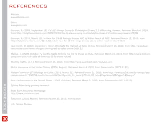 REFERENCES
             Allstate
             www.allstate.com

             Geico
             www.geico.com

             Gorman, B. (2009, September 18). Fx’s It’s Always Sunny In Philadelphia Draws 2.2 Million Avg. Viewers. Retrieved March 4, 2010,
             from http://tvbythenumbers.com/2009/09/18/fxs-its-always-sunny-in-philadelphia-draws-2-2-million-avg-viewers/27704

             Gorman, B. (2010, March 10). In Race For 18-49 Ratings Bronze, ABC Is Within Reach of NBC. Retrieved March 15, 2010, from
             http://tvbythenumbers.com/2010/03/10/in-race-for-18-49-ratings-bronze-abc-is-within-reach-of-nbc/44535

             Learmonth, M. (2009, December). Here’s Who Gets the Highest Ad Rates Online. Retrieved March 14, 2010, from http://www.busi-
             nessinsider.com/heres-who-gets-the-highest-ad-rates-online-2009-12

             Macsai, D. (2009, October 7). Cut the Cable:All-time Top 10 TV Shows on Hulu. Retrieved March 10, 2010, from http://www.fastcom-
             pany.com/pics/cut-cable-all-time-top-10-tv-shows-hulu#5

             Monthly Traffic. (n.d.). Retrieved March 24, 2010, from http://www.quantcast.com/youtube.com

             Motor Insurance in the United States. (2009, August). Retrieved March 4, 2010, from Datamonitor (0072-0153).

             Nielsen Television (TV) Ratings for Cable. (2010, March 21). Retrieved March 22, 2010, from http://www.zap2it.com/tv/ratings/zap-
             nielsen-cable,0,7538199,results.formprofile?SortBy=cdb_01_num+%2Ccdb_05_txt+&PageSize=50&Page=1&Query=*

             Non-Life Insurance in the United States. (2009, October). Retrieved March 5, 2010, from Datamonitor (0072-0125).
REFERENCES




             Sphinx Advertising primary research

             State Farm Insurance Homepage
             http://www.statefarm.com

             Television. (2010, March). Retrieved March 20, 2010, from Nielsen.

             U.S. Census Bureau




30
 