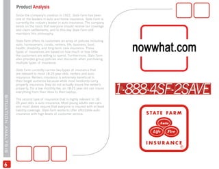Product Analysis
                     Since the company’s creation in 1922, State Farm has been
                     one of the leaders in auto and home insurance. State Farm is
                     currently the industry leader in auto insurance. The company
                     exists on the basis that everyone should receive fair coverage
                     and claim settlements, and to this day State Farm still
                     maintains this philosophy.

                     State Farm offers its customers an array of policies including
                     auto, homeowners, condo, renters, life, business, boat,
                     health, disability, and long-term care insurance. These
                     types of insurances are based on how much or how little
                     the customers are willing to spend. Furthermore, State Farm
                     also provides group policies and discounts when purchasing
                     multiple types of insurance.

                     State Farm currently carries two types of insurance that
                     are relevant to most 18-25 year olds, renters and auto
                     insurance. Renters insurance is extremely beneficial to
                     their target audience because while most landlords carry
                     property insurance, they do not actually insure the renter’s
                     property. For a low monthly fee, an 18-25 year old can insure
                     everything from their Xbox to their laptop.
SITUATION ANALYSIS




                     The second type of insurance that is highly relevant to 18-
                     25 year olds is auto insurance. Most young adults own cars
                     and most states require that everyone is insured with at least
                     liability coverage. State Farm works to offer affordable auto
                     insurance with high levels of customer service.




 6
 