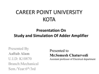 CAREER POINT UNIVERSITY
KOTA
Presented By
Aaftab Alam
U.I.D: K10870
Branch:Mechanical
Sem./Year:6th/3rd
Presentation On
Study and Simulation Of Adder Amplifier
Presented to
Mr.Somesh Chaturvedi
Assistant professor of Electrical department
 