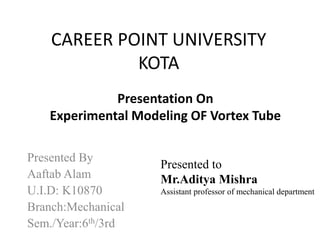 CAREER POINT UNIVERSITY
KOTA
Presented By
Aaftab Alam
U.I.D: K10870
Branch:Mechanical
Sem./Year:6th/3rd
Presentation On
Experimental Modeling OF Vortex Tube
Presented to
Mr.Aditya Mishra
Assistant professor of mechanical department
 