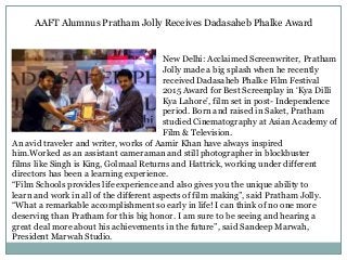 AAFT Alumnus Pratham Jolly Receives Dadasaheb Phalke Award
New Delhi: Acclaimed Screenwriter, Pratham
Jolly made a big splash when he recently
received Dadasaheb Phalke Film Festival
2015 Award for Best Screenplay in ‘Kya Dilli
Kya Lahore’, film set in post- Independence
period. Born and raised in Saket, Pratham
studied Cinematography at Asian Academy of
Film & Television.
An avid traveler and writer, works of Aamir Khan have always inspired
him.Worked as an assistant cameraman and still photographer in blockbuster
films like Singh is King, Golmaal Returns and Hattrick, working under different
directors has been a learning experience.
“Film Schools provides life experience and also gives you the unique ability to
learn and work in all of the different aspects of film making”, said Pratham Jolly.
“What a remarkable accomplishment so early in life! I can think of no one more
deserving than Pratham for this big honor. I am sure to be seeing and hearing a
great deal more about his achievements in the future”, said Sandeep Marwah,
President Marwah Studio.
 