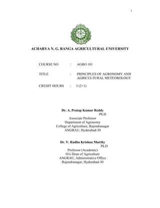 1
ACHARYA N. G. RANGA AGRICULTURAL UNIVERSITY
Dr. A. Pratap Kumar Reddy
Ph.D
Associate Professor
Department of Agronomy
College of Agriculture, Rajendranagar
ANGRAU, Hyderabad-30
Dr. V. Radha Krishna Murthy
Ph.D
Professor (Academic)
O/o Dean of Agriculture
ANGRAU, Administrative Office
Rajendranagar, Hyderabad-30
COURSE NO : AGRO 101
TITLE : PRINCIPLES OF AGRONOMY AND
AGRICULTURAL METEOROLOGY
CREDIT HOURS : 3 (2+1)
 