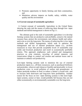 • Promotes opportunity in family farming and farm communities,
and
• Minimizes adverse impacts on health, safety, wildlife, water
quality and the environment
1.4 Current concept of sustainable agriculture
A Current concept of sustainable Agriculture in the United States
showing the ends and the means of achieving them through low- input
methods and skilled management is shown in Fig.1.1.
The ultimate goal or the ends of sustainable agriculture is to develop
farming systems that are productive and profitable, conserve the natural
resource base, protect the environment, and enhance health and safety,
and to do so over the long-term. The means of achieving this is low input
methods and skilled management, which seek to optimize the
management and use of internal production inputs (i.e., on-farm
resources) in ways that provide acceptable levels of sustainable crop
yields and livestock production and result in economically profitable
returns. This approach emphasizes such cultural and management
practices as crop rotations, recycling of animal manures, and
conservation tillage to control soil erosion and nutrient losses and to
maintain or enhance soil productivity.
Low-input farming systems seek to minimize the use of external
production inputs (i.e., off-farm resources), such as purchased fertilizers
and pesticides, wherever and whenever feasible and practicable: to lower
production costs: to avoid pollution of surface and groundwater: to
reduce pesticide residues in food: to reduce a farmer’s overall risk:; and
to increase both short-term and long-term farm profitability. Another
reason for the focus on low- input farming systems is that most high-
input systems, sooner or later, would probably fail because they are not
either economically or environmentally sustainable over the long-term.
 
