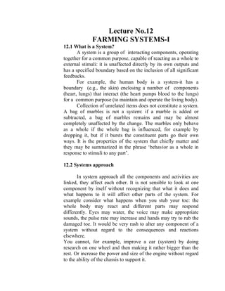 Lecture No.12
FARMING SYSTEMS-I
12.1 What is a System?
A system is a group of interacting components, operating
together for a common purpose, capable of reacting as a whole to
external stimuli: it is unaffected directly by its own outputs and
has a specified boundary based on the inclusion of all significant
feedbacks.
For example, the human body is a system-it has a
boundary (e.g., the skin) enclosing a number of components
(heart, lungs) that interact (the heart pumps blood to the lungs)
for a common purpose (to maintain and operate the living body).
Collection of unrelated items does not constitute a system.
A bag of marbles is not a system: if a marble is added or
subtracted, a bag of marbles remains and may be almost
completely unaffected by the change. The marbles only behave
as a whole if the whole bag is influenced, for example by
dropping it, but if it bursts the constituent parts go their own
ways. It is the properties of the system that chiefly matter and
they may be summarized in the phrase ‘behavior as a whole in
response to stimuli to any part’.
12.2 Systems approach
In system approach all the components and activities are
linked, they affect each other. It is not sensible to look at one
component by itself without recognizing that what it does and
what happens to it will affect other parts of the system. For
example consider what happens when you stub your toe: the
whole body may react and different parts may respond
differently. Eyes may water, the voice may make appropriate
sounds, the pulse rate may increase and hands may try to rub the
damaged toe. It would be very rash to alter any component of a
system without regard to the consequences and reactions
elsewhere.
You cannot, for example, improve a car (system) by doing
research on one wheel and then making it rather bigger than the
rest. Or increase the power and size of the engine without regard
to the ability of the chassis to support it.
 