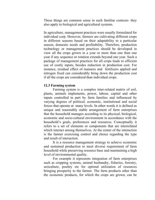 These things are common sense in such familiar contexts- they
also apply to biological and agricultural systems.
In agriculture, management practices were usually formulated for
individual corp. However, farmers are cultivating different crops
in different seasons based on their adaptability to a particular
season, domestic needs and profitability. Therefore, production
technology or management practices should be developed in
view all the crops grown in a year or more than one than one
year if any sequence or rotation extends beyond one year. Such a
package of management practices for all crops leads to efficient
use of costly inputs, besides reduction in production cost. For
instance, residual effect of manures and fertilizers applied and
nitrogen fixed can considerably bring down the production cost
if all the crops are considered than individual crops.
12.3 Farming system
Farming system is a complex inter-related matrix of soil,
plants, animals implements, power, labour, capital and other
inputs controlled in part by farm families and influenced by
varying degrees of political, economic, institutional and social
forces that operate at many levels. In other words it is defined as
unique and reasonably stable arrangement of farm enterprises
that the household manages according to its physical, biological,
economic and socio-cultural environment in accordance with the
household’s goals, preferences and resources. Conceptually it
refers to a set of elements or components that are interrelated
which interact among themselves. At the center of the interaction
is the farmer exercising control and choice regarding the type
and result of interaction.
It is a resource management strategy to achieve economic
and sustained production to meet diverse requirement of farm
household while preserving resource base and maintaining a high
level of environmental quality.
For example it represents integration of farm enterprises
such as cropping systems, animal husbandry, fisheries, forestry,
sericulture, poultry etc for optimal utilization of resources
bringing prosperity to the farmer. The farm products other than
the economic products, for which the crops are grown, can be
 
