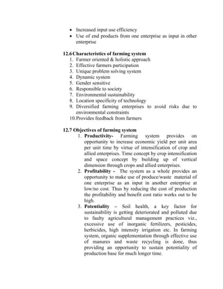 • Increased input use efficiency
• Use of end products from one enterprise as input in other
enterprise
12.6Characteristics of farming system
1. Farmer oriented & holistic approach
2. Effective farmers participation
3. Unique problem solving system
4. Dynamic system
5. Gender sensitive
6. Responsible to society
7. Environmental sustainability
8. Location specificity of technology
9. Diversified farming enterprises to avoid risks due to
environmental constraints
10.Provides feedback from farmers
12.7 Objectives of farming system
1. Productivity- Farming system provides on
opportunity to increase economic yield per unit area
per unit time by virtue of intensification of crop and
allied enterprises. Time concept by crop intensification
and space concept by building up of vertical
dimension through crops and allied enterprises.
2. Profitability - The system as a whole provides an
opportunity to make use of produce/waste material of
one enterprise as an input in another enterprise at
low/no cost. Thus by reducing the cost of production
the profitability and benefit cost ratio works out to be
high.
3. Potentiality – Soil health, a key factor for
sustainability is getting deteriorated and polluted due
to faulty agricultural management practices viz.,
excessive use of inorganic fertilizers, pesticides,
herbicides, high intensity irrigation etc. In farming
system, organic supplementation through effective use
of manures and waste recycling is done, thus
providing an opportunity to sustain potentiality of
production base for much longer time.
 