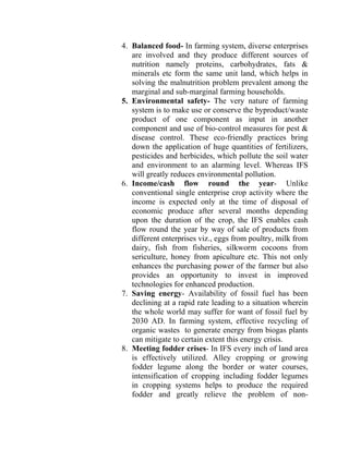 4. Balanced food- In farming system, diverse enterprises
are involved and they produce different sources of
nutrition namely proteins, carbohydrates, fats &
minerals etc form the same unit land, which helps in
solving the malnutrition problem prevalent among the
marginal and sub-marginal farming households.
5. Environmental safety- The very nature of farming
system is to make use or conserve the byproduct/waste
product of one component as input in another
component and use of bio-control measures for pest &
disease control. These eco-friendly practices bring
down the application of huge quantities of fertilizers,
pesticides and herbicides, which pollute the soil water
and environment to an alarming level. Whereas IFS
will greatly reduces environmental pollution.
6. Income/cash flow round the year- Unlike
conventional single enterprise crop activity where the
income is expected only at the time of disposal of
economic produce after several months depending
upon the duration of the crop, the IFS enables cash
flow round the year by way of sale of products from
different enterprises viz., eggs from poultry, milk from
dairy, fish from fisheries, silkworm cocoons from
sericulture, honey from apiculture etc. This not only
enhances the purchasing power of the farmer but also
provides an opportunity to invest in improved
technologies for enhanced production.
7. Saving energy- Availability of fossil fuel has been
declining at a rapid rate leading to a situation wherein
the whole world may suffer for want of fossil fuel by
2030 AD. In farming system, effective recycling of
organic wastes to generate energy from biogas plants
can mitigate to certain extent this energy crisis.
8. Meeting fodder crises- In IFS every inch of land area
is effectively utilized. Alley cropping or growing
fodder legume along the border or water courses,
intensification of cropping including fodder legumes
in cropping systems helps to produce the required
fodder and greatly relieve the problem of non-
 