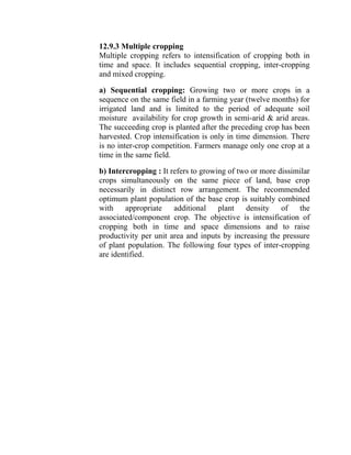 12.9.3 Multiple cropping
Multiple cropping refers to intensification of cropping both in
time and space. It includes sequential cropping, inter-cropping
and mixed cropping.
a) Sequential cropping: Growing two or more crops in a
sequence on the same field in a farming year (twelve months) for
irrigated land and is limited to the period of adequate soil
moisture availability for crop growth in semi-arid & arid areas.
The succeeding crop is planted after the preceding crop has been
harvested. Crop intensification is only in time dimension. There
is no inter-crop competition. Farmers manage only one crop at a
time in the same field.
b) Intercropping : It refers to growing of two or more dissimilar
crops simultaneously on the same piece of land, base crop
necessarily in distinct row arrangement. The recommended
optimum plant population of the base crop is suitably combined
with appropriate additional plant density of the
associated/component crop. The objective is intensification of
cropping both in time and space dimensions and to raise
productivity per unit area and inputs by increasing the pressure
of plant population. The following four types of inter-cropping
are identified.
 