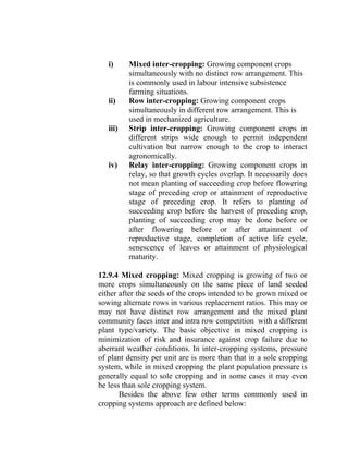 i) Mixed inter-cropping: Growing component crops
simultaneously with no distinct row arrangement. This
is commonly used in labour intensive subsistence
farming situations.
ii) Row inter-cropping: Growing component crops
simultaneously in different row arrangement. This is
used in mechanized agriculture.
iii) Strip inter-cropping: Growing component crops in
different strips wide enough to permit independent
cultivation but narrow enough to the crop to interact
agronomically.
iv) Relay inter-cropping: Growing component crops in
relay, so that growth cycles overlap. It necessarily does
not mean planting of succeeding crop before flowering
stage of preceding crop or attainment of reproductive
stage of preceding crop. It refers to planting of
succeeding crop before the harvest of preceding crop,
planting of succeeding crop may be done before or
after flowering before or after attainment of
reproductive stage, completion of active life cycle,
senescence of leaves or attainment of physiological
maturity.
12.9.4 Mixed cropping: Mixed cropping is growing of two or
more crops simultaneously on the same piece of land seeded
either after the seeds of the crops intended to be grown mixed or
sowing alternate rows in various replacement ratios. This may or
may not have distinct row arrangement and the mixed plant
community faces inter and intra row competition with a different
plant type/variety. The basic objective in mixed cropping is
minimization of risk and insurance against crop failure due to
aberrant weather conditions. In inter-cropping systems, pressure
of plant density per unit are is more than that in a sole cropping
system, while in mixed cropping the plant population pressure is
generally equal to sole cropping and in some cases it may even
be less than sole cropping system.
Besides the above few other terms commonly used in
cropping systems approach are defined below:
 