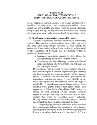 Lecture No.13
STUDY OF ALLIED ENTERPRISES – I
(DAIRYING AND SHEEP & GOAT REARING)
In an integrated farming system, it is always emphasized to
combine cropping with other enterprises/activities. Many
enterprises are available and these primarily include dairying,
sheep & goat rearing, poultry, fisheries, sericulture, bee keeping
etc. Any one or more can be combined with the cropping system.
13.1 Significance or integrating crops and livestock
Animals can perform numerous functions in smallholder
systems. They provide products such as meat, milk eggs, wool
etc. They serve socio-cultural functions, as bride wealth, for
ceremonial feasts, and as gifts or loans, which strengthen social
bonds. Integration of livestock into the farming system is
particularly important for:
• Increasing subsistence security by diversifying the
food generating activities of the farm family
• Transferring nutrient and energy between animals and
crops via manure and forage from cropped areas via
use of draught animals
Diversification into livestock keeping expends the risk
reduction strategies of farmers beyond multiple cropping
and thus increases the economic stability of the farming
system. Livestock can enhance farm productivity by
intensifying nutrient and energy cycles. Stubble in the
fields and crop residues are important sources of forage in
smallholder systems.Lower mature leaves stripped from
standing crops, plants thinned from cereal stands and
vegetation on fallow fields offer addional fodder resources
related to food cropping. When animals consume
vegetation and produce dung, nutrients are recycled more
quickly than when the vegetation decays naturally.
Grazing livestock transfer nutrients from range to cropland
and concentrate them on selected areas of the farm.
Integrating agro-forestry and fodder production into
crop rotations can enhance the sustainability of a farming
system, particularly to the extent that perennial grasses and
legumes, including shrubs and trees are involved. These
 