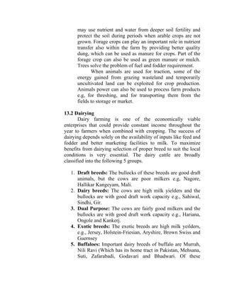 may use nutrient and water from deeper soil fertility and
protect the soil during periods when arable crops are not
grown. Forage crops can play an important role in nutrient
transfer also within the farm by providing better quality
dung, which can be used as manure for crops. Part of the
forage crop can also be used as green manure or mulch.
Trees solve the problem of fuel and fodder requirement.
When animals are used for traction, some of the
energy gained from grazing wasteland and temporarily
uncultivated land can be exploited for crop production.
Animals power can also be used to process farm products
e.g, for threshing, and for transporting them from the
fields to storage or market.
13.2 Dairying
Dairy farming is one of the economically viable
enterprises that could provide constant income throughout the
year to farmers when combined with cropping. The success of
dairying depends solely on the availability of inputs like feed and
fodder and better marketing facilities to milk. To maximize
benefits from dairying selection of proper breed to suit the local
conditions is very essential. The dairy cattle are broadly
classified into the following 5 groups.
1. Draft breeds: The bullocks of these breeds are good draft
animals, but the cows are poor milkers e.g, Nagore,
Hallikar Kangeyam, Mali.
2. Dairy breeds: The cows are high milk yielders and the
bullocks are with good draft work capacity e.g., Sahiwal,
Sindhi, Gir.
3. Dual Purpose: The cows are fairly good milkers and the
bullocks are with good draft work capacity e.g., Hariana,
Ongole and Kankerj.
4. Exotic breeds: The exotic breeds are high milk yeilders,
e.g., Jersey, Holstein-Friesian, Aryshire, Brown Swiss and
Guernsey
5. Buffaloes: Important dairy breeds of buffalo are Murrah,
Nili Ravi (Which has its home tract in Pakistan, Mehsana,
Suti, Zafarabadi, Godavari and Bhadwari. Of these
 