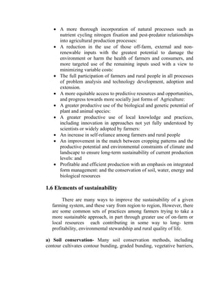 • A more thorough incorporation of natural processes such as
nutrient cycling nitrogen fixation and pest-predator relationships
into agricultural production processes:
• A reduction in the use of those off-farm, external and non-
renewable inputs with the greatest potential to damage the
environment or harm the health of farmers and consumers, and
more targeted use of the remaining inputs used with a view to
minimizing variable costs:
• The full participation of farmers and rural people in all processes
of problem analysis and technology development, adoption and
extension.
• A more equitable access to predictive resources and opportunities,
and progress towards more socially just forms of Agriculture:
• A greater productive use of the biological and genetic potential of
plant and animal species:
• A greater productive use of local knowledge and practices,
including innovation in approaches not yet fully understood by
scientists or widely adopted by farmers:
• An increase in self-reliance among farmers and rural people
• An improvement in the match between cropping patterns and the
productive potential and environmental constraints of climate and
landscape to ensure long-term sustainability of current production
levels: and
• Profitable and efficient production with an emphasis on integrated
form management: and the conservation of soil, water, energy and
biological resources
1.6 Elements of sustainability
There are many ways to improve the sustainability of a given
farming system, and these vary from region to region, However, there
are some common sets of practices among farmers trying to take a
more sustainable approach, in part through greater use of on-farm or
local resources each contributing in some way to long- term
profitability, environmental stewardship and rural quality of life.
a) Soil conservation- Many soil conservation methods, including
contour cultivates contour bunding, graded bunding, vegetative barriers,
 