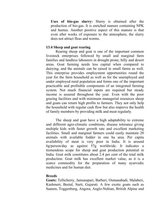 Uses of bio-gas slurry: Slurry is obtained after the
production of bio-gas. It is enriched manure containing NPK
and humus. Another positive aspect of this manure is that
even after weeks of exposure to the atmosphere, the slurry
does not attract fleas and worms.
13.4 Sheep and goat rearing
Rearing sheep and goat is one of the important common
livestock enterprises followed by small and marginal farm
families and landless labourers in drought prone, hilly and desert
areas. Goat farming needs less capital when compared to
dairying, and the animals can be raised in small farms as well.
This enterprise provides employment opportunities round the
year for the farm household as well as for the unemployed and
under employed rural population and forms one of the important
practicable and profitable components of an integrated farming
system. Not much financial inputs are required but steady
income is assured throughout the year. Even with the poor
grazing facilities and with minimum managerial resources sheep
and goats can return high profits to farmers. They not only help
the household with regular cash flow but also improve the health
of family members by providing milk and meat regularly.
The sheep and goat have a high adaptability to extreme
and different agro-climatic conditions, disease tolerance giving
multiple kids with faster growth rate and excellent marketing
facilities. Small and marginal farmers could easily maintain 20
animals with available fodder in one ha area. Per capita
availability of meat is very poor in India. It is around
6g/person/day as against 57g worldwide. It indicates a
tremendous scope for sheep and goat production potential in
India. Goat milk constitutes about 2.4 per cent of the total milk
production. Goat milk has excellent market value, as it is a
scarce commodity for the preparation of many ayurvedic
medicines and for human diet.
Breeds
Goats: Tellicherry, Jamunapari, Barberi, Osmanabadi, Malaberi,
Kashmeri, Beetal, Surti, Gujarati. A few exotic goats such as
Saanen, Toggenburg, Angora, Anglo-Nubian, British Alpine and
 