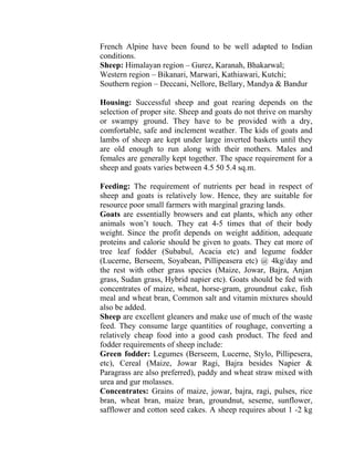 French Alpine have been found to be well adapted to Indian
conditions.
Sheep: Himalayan region – Gurez, Karanah, Bhakarwal;
Western region – Bikanari, Marwari, Kathiawari, Kutchi;
Southern region – Deccani, Nellore, Bellary, Mandya & Bandur
Housing: Successful sheep and goat rearing depends on the
selection of proper site. Sheep and goats do not thrive on marshy
or swampy ground. They have to be provided with a dry,
comfortable, safe and inclement weather. The kids of goats and
lambs of sheep are kept under large inverted baskets until they
are old enough to run along with their mothers. Males and
females are generally kept together. The space requirement for a
sheep and goats varies between 4.5 50 5.4 sq.m.
Feeding: The requirement of nutrients per head in respect of
sheep and goats is relatively low. Hence, they are suitable for
resource poor small farmers with marginal grazing lands.
Goats are essentially browsers and eat plants, which any other
animals won’t touch. They eat 4-5 times that of their body
weight. Since the profit depends on weight addition, adequate
proteins and calorie should be given to goats. They eat more of
tree leaf fodder (Subabul, Acacia etc) and legume fodder
(Lucerne, Berseem, Soyabean, Pillipeasera etc) @ 4kg/day and
the rest with other grass species (Maize, Jowar, Bajra, Anjan
grass, Sudan grass, Hybrid napier etc). Goats should be fed with
concentrates of maize, wheat, horse-gram, groundnut cake, fish
meal and wheat bran, Common salt and vitamin mixtures should
also be added.
Sheep are excellent gleaners and make use of much of the waste
feed. They consume large quantities of roughage, converting a
relatively cheap food into a good cash product. The feed and
fodder requirements of sheep include:
Green fodder: Legumes (Berseem, Lucerne, Stylo, Pillipesera,
etc), Cereal (Maize, Jowar Ragi, Bajra besides Napier &
Paragrass are also preferred), paddy and wheat straw mixed with
urea and gur molasses.
Concentrates: Grains of maize, jowar, bajra, ragi, pulses, rice
bran, wheat bran, maize bran, groundnut, seseme, sunflower,
safflower and cotton seed cakes. A sheep requires about 1 -2 kg
 
