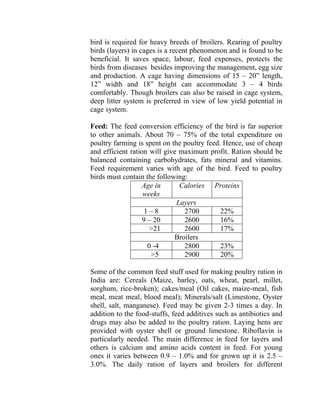 bird is required for heavy breeds of broilers. Rearing of poultry
birds (layers) in cages is a recent phenomenon and is found to be
beneficial. It saves space, labour, feed expenses, protects the
birds from diseases besides improving the management, egg size
and production. A cage having dimensions of 15 – 20” length,
12” width and 18” height can accommodate 3 – 4 birds
comfortably. Though broilers can also be raised in cage system,
deep litter system is preferred in view of low yield potential in
cage system.
Feed: The feed conversion efficiency of the bird is far superior
to other animals. About 70 – 75% of the total expenditure on
poultry farming is spent on the poultry feed. Hence, use of cheap
and efficient ration will give maximum profit. Ration should be
balanced containing carbohydrates, fats mineral and vitamins.
Feed requirement varies with age of the bird. Feed to poultry
birds must contain the following:
Age in
weeks
Calories Proteins
Layers
1 – 8 2700 22%
9 – 20 2600 16%
>21 2600 17%
Broilers
0 -4 2800 23%
>5 2900 20%
Some of the common feed stuff used for making poultry ration in
India are: Cereals (Maize, barley, oats, wheat, pearl, millet,
sorghum, rice-broken); cakes/meal (Oil cakes, maize-meal, fish
meal, meat meal, blood meal); Minerals/salt (Limestone, Oyster
shell, salt, manganese). Feed may be given 2-3 times a day. In
addition to the food-stuffs, feed additives such as antibiotics and
drugs may also be added to the poultry ration. Laying hens are
provided with oyster shell or ground limestone. Riboflavin is
particularly needed. The main difference in feed for layers and
others is calcium and amino acids content in feed. For young
ones it varies between 0.9 – 1.0% and for grown up it is 2.5 –
3.0%. The daily ration of layers and broilers for different
 