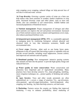 strip cropping cover cropping, reduced tillage etc help prevent loss of
soil due to wind and water erosion
b) Crop diversity- Growing a greater variety of crops on a farm can
help reduce risks from extremes in weather, market conditions or crop
pests. Increased diversity crops and other plants, such as trees and
shrubs, also can contribute to soil conservation, wildlife habitat and
increased populations of beneficial insects
c) Nutrient management- Proper management of nitrogen and other
plant nutrients con improve the soil and protect environment. Increased
use of farm nutrient sources such as manure and leguminous cover crops,
also reduces purchased fertilizer costs.
d) Integrated pest management (IPM)- IPM is a sustainable approach
to managing pests by combining biological, cultural, physical and
chemical tools in way that minimizes economic, health and
environmental risks.
e) Cover crops- Growing plant such as sun hemp, horse gram,
pillipesara in the off season after harvesting a grain or vegetable crop can
provide several benefits, including weed suppression, erosion control,
and improved soil nutrients and soil quality .
f) Rotational grazing- New management- intensive grazing systems
take animals out barn into the pasture to provide high-quality forage and
reduced feed cost .
g) Water quality & water conservation- Water conservation and
protection have important part of Agricultural stewardship. Many
practices have been develop conserve Viz., deep ploughing, mulching,
micro irrigation techniques etc.., protect quality of drinking and surface
water .
h) Agro forestry- Trees and other woody perennials are often
underutilized on ----covers a range of practices Viz., ogi-silvicuture,
silive-pastoral, agri-silvi-pagri-horticulture, horti/silvipastoral, alley
cropping, tree farming , lay farm that help conserve, soil and water.
i) Marketing- Farmers across the country are finding that improved
marketing -----way to enhance profitability, direct marketing of
 