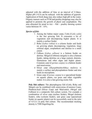 adjusted with the addition of lime at an interval of 2-3days.
Higher pH (>8.5) can be reduced with the addition of gypsum.
Application of fresh dung may also reduce high pH in the water.
Organic manure such as FYM and poultry droppings may also be
applied to promote the growth of phyto and zooplankton. The
area allocated for pond in rice – fish – poultry farming system
varies between 10 – 33%.
Species of fish:
1. Among the Indian major carps, Catla (Catla catla)
is the fast growing fish. It consumes a lot of
vegetation and decomposing higher plants. It is
mainly a surface feeder.
2. Rohu (Labeo rohita) is a column feeder and feeds
on growing plants decomposing vegetation, large
colonial algae, zooplankton and detritus to a small
extent.
3. Calbasu (Labea calbasu) is a bottom feeder on
detritus. Mrigal (Cirrhimus mrigale) is also a bottom
feeder, taking dertritus on a large content, diatoms,
filamentous and other algae and higher plants.
Common carp (Cyprinus carpio) is a bottom feeder
and omnivorous.
4. Silver carp (Hypophthalmichlthya malitrix) is
mainly a surface and phytoplankton feeder and also
feeds on microplants.
5. Grass carp (Cyernus carpia) is a specialized feeder
on aquatic plants, cut grass and other vegetable
matter. It is also a fast growing exotic fish.
Poly fish culture: The phytophagous fish (Catla, Rohu and
Mrigal) can be combined with omnivorous (Common Carp),
Plankton-feed (Silver Carp) and Mud-eaters (Mrigal and
Calbasu) in a composite fish culture system. For example a
combination of silver carp (surface feeder), Mrigal (bottom
feeder), rohu (column feeder), and grass carp (specialized
feeder on aquatic plants) can be successfully used in the ratio
of 4:3:2:1 in poly fish culture. The recommended stocking
density is 7500 fingerlings/ha
 