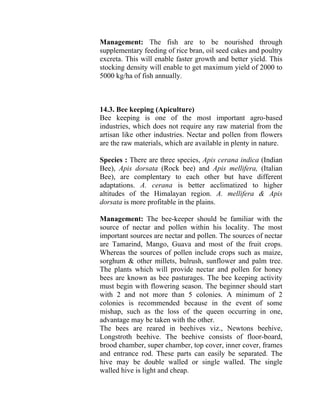 Management: The fish are to be nourished through
supplementary feeding of rice bran, oil seed cakes and poultry
excreta. This will enable faster growth and better yield. This
stocking density will enable to get maximum yield of 2000 to
5000 kg/ha of fish annually.
14.3. Bee keeping (Apiculture)
Bee keeping is one of the most important agro-based
industries, which does not require any raw material from the
artisan like other industries. Nectar and pollen from flowers
are the raw materials, which are available in plenty in nature.
Species : There are three species, Apis cerana indica (Indian
Bee), Apis dorsata (Rock bee) and Apis mellifera, (Italian
Bee), are complentary to each other but have different
adaptations. A. cerana is better acclimatized to higher
altitudes of the Himalayan region. A. mellifera & Apis
dorsata is more profitable in the plains.
Management: The bee-keeper should be familiar with the
source of nectar and pollen within his locality. The most
important sources are nectar and pollen. The sources of nectar
are Tamarind, Mango, Guava and most of the fruit crops.
Whereas the sources of pollen include crops such as maize,
sorghum & other millets, bulrush, sunflower and palm tree.
The plants which will provide nectar and pollen for honey
bees are known as bee pasturages. The bee keeping activity
must begin with flowering season. The beginner should start
with 2 and not more than 5 colonies. A minimum of 2
colonies is recommended because in the event of some
mishap, such as the loss of the queen occurring in one,
advantage may be taken with the other.
The bees are reared in beehives viz., Newtons beehive,
Longstroth beehive. The beehive consists of floor-board,
brood chamber, super chamber, top cover, inner cover, frames
and entrance rod. These parts can easily be separated. The
hive may be double walled or single walled. The single
walled hive is light and cheap.
 