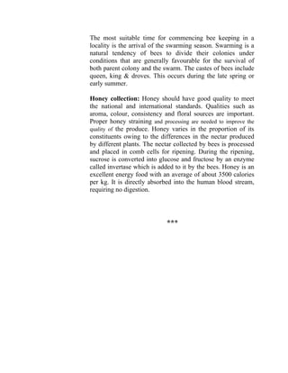 The most suitable time for commencing bee keeping in a
locality is the arrival of the swarming season. Swarming is a
natural tendency of bees to divide their colonies under
conditions that are generally favourable for the survival of
both parent colony and the swarm. The castes of bees include
queen, king & droves. This occurs during the late spring or
early summer.
Honey collection: Honey should have good quality to meet
the national and international standards. Qualities such as
aroma, colour, consistency and floral sources are important.
Proper honey straining and processing are needed to improve the
quality of the produce. Honey varies in the proportion of its
constituents owing to the differences in the nectar produced
by different plants. The nectar collected by bees is processed
and placed in comb cells for ripening. During the ripening,
sucrose is converted into glucose and fructose by an enzyme
called invertase which is added to it by the bees. Honey is an
excellent energy food with an average of about 3500 calories
per kg. It is directly absorbed into the human blood stream,
requiring no digestion.
***
 