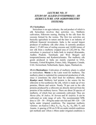LECTURE NO. 15
STUDY OF ALLIED ENTERPRISES – III
(SERICULTURE AND AGROFORESTRY
SYSTEMS)
15.1 Sericulture
Sericulture is an agro-industry, the end product of which is
silk Sericulture involves thee activities viz., Mulberry
cultivation, Silkworm rearing, Reeling fo the silk from the
cocoons formed by the worms. The first two activities are
basically agriculture in nature and the later is an industry of
different financial investments. India is the second largest
producer of mulberry silk after china. It currently produces
about 1, 27,495 tons of reeling cocoons and 14,048 tonnes of
raw silk from a mulberry cropped area of 2,82,244 ha. The
sericulture is practiced in India both in tropical (Karnataka,
Andhra Pradesh, Tamilnadu and West Bengal) and
temperate(Jammu and Kashmir)climates. The mulberry silk
goods produced in India are mainly exported to USA,
Germany, United Kingdom, France, Italy, Singapore, Canada,
UAE, Switzerland, Netherlands, Spain, Japan, Thailand etc.
15.1.1.Moriculture: Cultivation of mulberry plants is called
as moriculture. Morus is the Latin word for mulberry. The
mulberry plant is exploited for commercial production of silk,
since it constitutes the chief food for mulberry silkworm,
Bombyx mori. Mulberry leaf protein is the source for the
silkworm to bio-synthesize the silk, which is made up of two
proteins, fibroin and sericin. Nearly 70 per cent to the silk
proteins produced by a silkworm are directly derived from the
proteins of the mulberry leaves. There are about 20 species of
mulberry, of which four are commonly cultivated. They are
Morus alba, M. Indica, M. Serrata and M. latifolia. It can be
cultivated on wide range of soils. The recommended NPK
dose is 120 – 50 – 50 kg/ha under rain fed and 300 -120 – 120
kg/ha under irrigated conditions. The important mulberry
varieties are Kanva-2 (M5), S13, S30, S36, S41, S54, DD, V1 and
Ananta. A spacing of 90 cm X 90 cm under rainfed conditions
(pit method) and 120cm x 60cm under irrigated conditions is
 