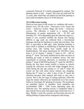 commonly followed. It is mainly propagated by cuttings. The
planting season is July – August. The crop can yield well for
12 years, after which they are pulled out and fresh planting is
done yield of mulberry leaves is 30-40 t/ha/year.
15.1.2.Silk worm rearing
There are four types of silk worms viz., mulberry silk worm –
Bombyx mori, Eri silk worm – Philosamia ricini, Tassar silk
worm – Antheraea mylitta, Muga silk worm – Antheraea
assama. The silkworm is reared in a rearing house.
Maintenance of proper temperature (24 – 28 0C) and
humidity (70 – 85%) depending upon the silkworm stage (i.e.,
instar) is very essential. Initially the disease free layings
(DFLS) or egg cards are collected from a Government
Grainage and kept for hatching in a dark and cool place. One
DFL is equivalent to 400 eggs. After hatching brushing is
done which is defined as transferring of hatched larvae into
rearing trays. The rearing trays usually made up of
bamboo/plastic. The space requirement for 100 DFLs varies
from 4 -14 m2
during 1st
during 1st
instar to 181 – 360 m2
during 5th
instar. The newly hatched larvae after one hour of
hatching get ready to feed on mulberry leaves. The leaf
requirement of growing silkworms is estimated at 2-4kg
during 1st
instar to 600 650 kg during 5th
instar for 100 DFLs.
During the first three instars (which is known as chawki
rearing) the silkworms are fed with tender chopped leaves,
while during the late age rearing i.e., 4th
and 5th
instar the
worms are fed with entire leaves without any chopping.
During the 5th
instar i.e., after 5 days of the 4th
moult the
silkworm becomes fully matured and ready to spin into a
cacoon. This is the last stage of rearing operation. After this
stage the mature silkworms are transferred on to the cocoon
frames or mountages for spinning of cocoons. The mountages
are popularly known as chandrke. Each chandrika can
accommodate 1000 – 1200 worms depending upon the
silkworm race. The spinning activity is completed within 2
days and the larvae enter into pupal stage which lasts for 6 -7
days. Within a week the cocoons are harvested and sent for
stifling (killing of pupae before emergence) and storage.
 