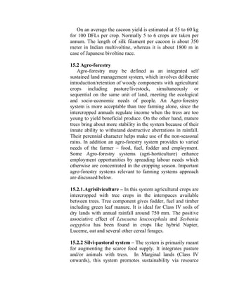 On an average the cacoon yield is estimated at 55 to 60 kg
for 100 DFLs per crop. Normally 5 to 6 crops are taken per
annum. The length of silk filament per cacoon is about 350
meter in Indian multivoltine, whereas it is about 1800 m in
case of Japanese bivoltine race.
15.2 Agro-forestry
Agro-forestry may be defined as an integrated self
sustained land management system, which involves deliberate
introduction/retention of woody components with agricultural
crops including pasture/livestock, simultaneously or
sequential on the same unit of land, meeting the ecological
and socio-economic needs of people. An Agro-forestry
system is more acceptable than tree farming alone, since the
intercropped annuals regulate income when the tress are too
young to yield beneficial produce. On the other hand, mature
trees bring about more stability in the system because of their
innate ability to withstand destructive aberrations in rainfall.
Their perennial character helps make use of the non-seasonal
rains. In addition an agro-forestry system provides to varied
needs of the farmer – food, fuel, fodder and employment.
Some Agro-forestry systems (agri-horticulture) enhance
employment opportunities by spreading labour needs which
otherwise are concentrated in the cropping season. Important
agro-forestry systems relevant to farming systems approach
are discussed below.
15.2.1.Agrisilviculture – In this system agricultural crops are
intercropped with tree crops in the interspaces available
between trees. Tree component gives fodder, fuel and timber
including green leaf manure. It is ideal for Class IV soils of
dry lands with annual rainfall around 750 mm. The positive
associative effect of Leucaena leucocephala and Sesbania
aegyptica has been found in crops like hybrid Napier,
Lucerne, oat and several other cereal forages.
15.2.2 Silvi-pastoral system – The system is primarily meant
for augmenting the scarce food supply. It integrates pasture
and/or animals with tress. In Marginal lands (Class IV
onwards), this system promotes sustainability via resource
 
