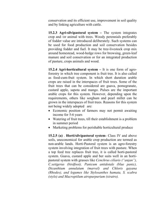 conservation and its efficient use, improvement in soil quality
and by linking agriculture with cattle.
15.2.3 Agri-silvipastoral system – The system integrates
crop and /or animal with trees. Woody perennials preferably
of fodder value are introduced deliberately. Such systems can
be used for food production and soil conservation besides
providing fodder and fuel. It may be tree-livestock crop mix
around homestead, wood-hedge rows for browsing, green-leaf
manure and soil conservation or for an integrated production
of pasture, crops animals and wood.
15.2.4 Agri-horticultural system – It is one form of agro-
forestry in which tree component is fruit tree. It is also called
as food-cum-fruit system. In which short duration arable
crops are raised in the interspaces of fruit trees. Some of the
fruit trees that can be considered are guava, pomegranate,
custard apple, sapota and mango. Pulses are the important
arable crops for this system. However, depending upon the
requirements, others like sorghum and pearl millet can be
grown in the interspaces of fruit trees. Reasons for this system
not being widely adopted are:
• Economic position of farmers may not permit awaiting
income for 5-6 years
• Watering of fruit trees, till their establishment is a problem
in summer period
• Marketing problems for perishable horticultural produce
15.2.5 (a) . Horti/silvipastoral system- Class IV and above
soils, uneconomical for arable crop production are termed as
non-arable lands. Horti-Pastoral system is an agro-forestry
system involving integration of fruit trees with pasture. When
a top feed tree replaces fruit tree, it is called horti-pastoral
system. Guava, custard apple and ber suits well in an horti-
pastoral system with grasses like Cenchrus ciliaris (“anjan”),
C.setigerus (birdfoot), Panicum antidotale (blue panic),
Dicanthium annulatum (marvel) and Chloris gayana
(Rhodes), and legumes like Stylosanthes hamata, S. scabra
(stylo) and Macroptilum atropurpurium (siratro).
 