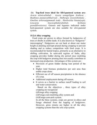 (b) Top-feed trees ideal for Silvi-pastoral system are:
Acacia nilotica(babul) , Acacia senagel(gum Arabica) ,
Bauhinea purpurea(khairwal) , Dalbergia sissoo(shisham) ,
Gmelina arborea(gummadi teak) , Hardwickia binata(yepi),
Leucaena leucocephala(subabul), Sesbania
grandiflora(avise). Grasses and legumes indicated under
horti-passtoral system are also suitable for silvi-pastoral
system.
15.2.6 Alley cropping
Food crops are grown in alleys formed by hedgerows of
trees or shrubs in arable lands. It is also known as “hedgerow”
intercropping”. Hedgerows are cut back at about one meter
height at planting and kept pruned during cropping to prevent
shading and to reduce competition with food crops. It is
recommended for humid tropics, primarily as an alternative to
shifting cultivation. In semi-arid regions of India, alley
cropping provides fodder during dry period since mulching
the crop with hedgerow pruning does not usually contribute to
increased crop production. Advantages of this system are :
• Provision of green fodder during lean period of the
year.
• Higher total biomass production per unit area than
arable crops alone.
• Efficient use of off season precipitation in the absence
of a crop.
• Additional employment during off-season.
• It serves as a barrier to surface runoff leading to soil
and water conservation.
Based on the objectives , three types of alley
cropping are recognized
(i)Forage alley cropping
(ii)Forage-cum-mulching alley system and
(iii)Forage-cum-pole system.
In all the three systems, crops are grown in alleys and
forage obtained from the lopping of hedgerows.
However, gross returns are higher in all the alley
cropping systems than the sole crop system.
 