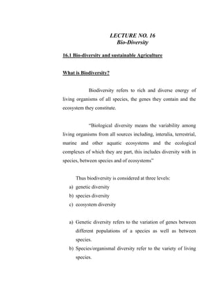 LECTURE NO. 16
Bio-Diversity
16.1 Bio-diversity and sustainable Agriculture
What is Biodiversity?
Biodiversity refers to rich and diverse energy of
living organisms of all species, the genes they contain and the
ecosystem they constitute.
“Biological diversity means the variability among
living organisms from all sources including, interalia, terrestrial,
marine and other aquatic ecosystems and the ecological
complexes of which they are part, this includes diversity with in
species, between species and of ecosystems”
Thus biodiversity is considered at three levels:
a) genetic diversity
b) species diversity
c) ecosystem diversity
a) Genetic diversity refers to the variation of genes between
different populations of a species as well as between
species.
b) Species/organismal diversity refer to the variety of living
species.
 
