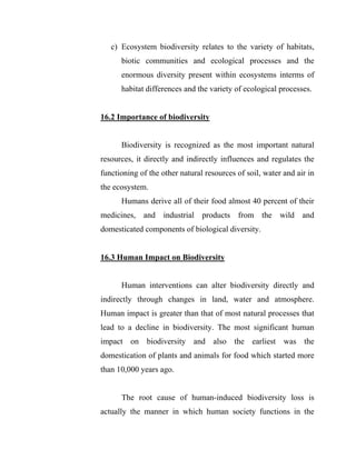 c) Ecosystem biodiversity relates to the variety of habitats,
biotic communities and ecological processes and the
enormous diversity present within ecosystems interms of
habitat differences and the variety of ecological processes.
16.2 Importance of biodiversity
Biodiversity is recognized as the most important natural
resources, it directly and indirectly influences and regulates the
functioning of the other natural resources of soil, water and air in
the ecosystem.
Humans derive all of their food almost 40 percent of their
medicines, and industrial products from the wild and
domesticated components of biological diversity.
16.3 Human Impact on Biodiversity
Human interventions can alter biodiversity directly and
indirectly through changes in land, water and atmosphere.
Human impact is greater than that of most natural processes that
lead to a decline in biodiversity. The most significant human
impact on biodiversity and also the earliest was the
domestication of plants and animals for food which started more
than 10,000 years ago.
The root cause of human-induced biodiversity loss is
actually the manner in which human society functions in the
 