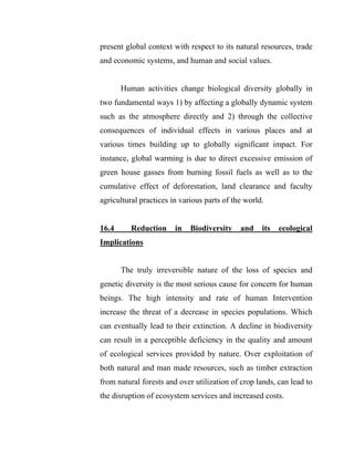 present global context with respect to its natural resources, trade
and economic systems, and human and social values.
Human activities change biological diversity globally in
two fundamental ways 1) by affecting a globally dynamic system
such as the atmosphere directly and 2) through the collective
consequences of individual effects in various places and at
various times building up to globally significant impact. For
instance, global warming is due to direct excessive emission of
green house gasses from burning fossil fuels as well as to the
cumulative effect of deforestation, land clearance and faculty
agricultural practices in various parts of the world.
16.4 Reduction in Biodiversity and its ecological
Implications
The truly irreversible nature of the loss of species and
genetic diversity is the most serious cause for concern for human
beings. The high intensity and rate of human Intervention
increase the threat of a decrease in species populations. Which
can eventually lead to their extinction. A decline in biodiversity
can result in a perceptible deficiency in the quality and amount
of ecological services provided by nature. Over exploitation of
both natural and man made resources, such as timber extraction
from natural forests and over utilization of crop lands, can lead to
the disruption of ecosystem services and increased costs.
 