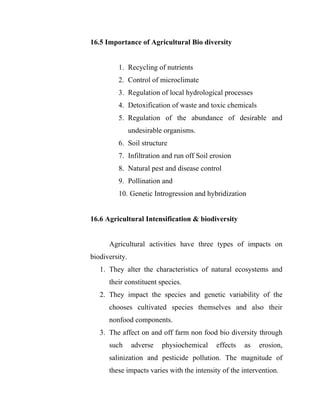 16.5 Importance of Agricultural Bio diversity
1. Recycling of nutrients
2. Control of microclimate
3. Regulation of local hydrological processes
4. Detoxification of waste and toxic chemicals
5. Regulation of the abundance of desirable and
undesirable organisms.
6. Soil structure
7. Infiltration and run off Soil erosion
8. Natural pest and disease control
9. Pollination and
10. Genetic Introgression and hybridization
16.6 Agricultural Intensification & biodiversity
Agricultural activities have three types of impacts on
biodiversity.
1. They alter the characteristics of natural ecosystems and
their constituent species.
2. They impact the species and genetic variability of the
chooses cultivated species themselves and also their
nonfood components.
3. The affect on and off farm non food bio diversity through
such adverse physiochemical effects as erosion,
salinization and pesticide pollution. The magnitude of
these impacts varies with the intensity of the intervention.
 