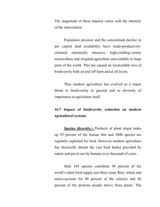 The magnitude of these impacts varies with the intensity
of the intervention.
Population pressure and the concomitant decline in
per capital land availability have made-productivity-
oriented, chemically intensive, high-yielding-variety
monoculture and irrigated agriculture unavoidable in large
parts of the world. This has caused an incalculable loss of
biodiversity both on and off-farm and at all levels.
Thus modern agriculture has evolved as a major
threat to biodiversity in general and to diversity of
importance to agriculture itself.
16.7 Impact of biodiversity reduction on modern
agricultural systems
Species diversity:- Products of plant origin make
up 93 percent of the human diet and 3000 species are
regularly exploited for food. However modern agriculture
has drastically shrunk the vast food basket provided by
nature and put ot use by humans over thousand of years.
Only 103 species contribute 90 percent of the
world’s plant food supply just three crops Rice, wheat and
maize-account for 90 percent of the calories and 56
percent of the proteins people derive from plants. The
 
