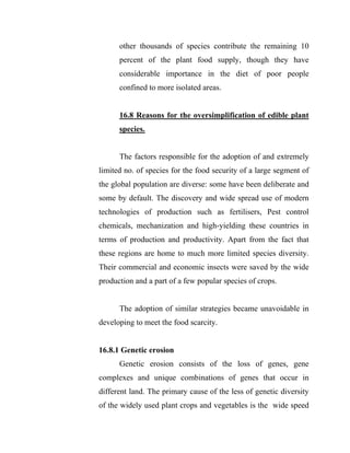 other thousands of species contribute the remaining 10
percent of the plant food supply, though they have
considerable importance in the diet of poor people
confined to more isolated areas.
16.8 Reasons for the oversimplification of edible plant
species.
The factors responsible for the adoption of and extremely
limited no. of species for the food security of a large segment of
the global population are diverse: some have been deliberate and
some by default. The discovery and wide spread use of modern
technologies of production such as fertilisers, Pest control
chemicals, mechanization and high-yielding these countries in
terms of production and productivity. Apart from the fact that
these regions are home to much more limited species diversity.
Their commercial and economic insects were saved by the wide
production and a part of a few popular species of crops.
The adoption of similar strategies became unavoidable in
developing to meet the food scarcity.
16.8.1 Genetic erosion
Genetic erosion consists of the loss of genes, gene
complexes and unique combinations of genes that occur in
different land. The primary cause of the less of genetic diversity
of the widely used plant crops and vegetables is the wide speed
 