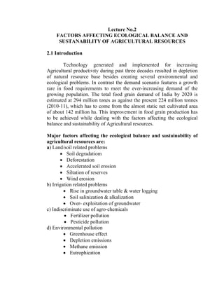 Lecture No.2
FACTORS AFFECTING ECOLOGICAL BALANCE AND
SUSTANABILITY OF AGRICULTURAL RESOURCES
2.1 Introduction
Technology generated and implemented for increasing
Agricultural productivity during past three decades resulted in depletion
of natural resource base besides creating several environmental and
ecological problems. In contrast the demand scenario features a growth
rare in food requirements to meet the ever-increasing demand of the
growing population. The total food grain demand of India by 2020 is
estimated at 294 million tones as against the present 224 million tonnes
(2010-11), which has to come from the almost static net cultivated area
of about 142 million ha. This improvement in food grain production has
to be achieved while dealing with the factors affecting the ecological
balance and sustainability of Agricultural resources.
Major factors affecting the ecological balance and sustainability of
agricultural resources are:
a) Land/soil related problems
• Soil degradatiom
• Deforestation
• Accelerated soil erosion
• Siltation of reserves
• Wind erosion
b) Irrigation related problems
• Rise in groundwater table & water logging
• Soil salinization & alkalization
• Over- exploitation of groundwater
c) Indiscriminate use of agro-chemicals
• Fertilizer pollution
• Pesticide pollution
d) Environmental pollution
• Greenhouse effect
• Depletion emissions
• Methane emission
• Eutrophication
 