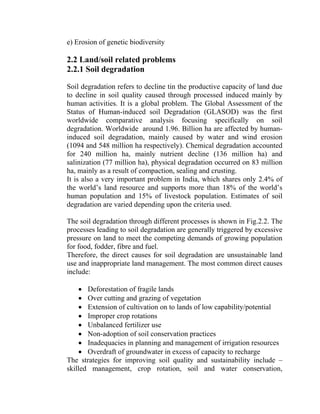 e) Erosion of genetic biodiversity
2.2 Land/soil related problems
2.2.1 Soil degradation
Soil degradation refers to decline tin the productive capacity of land due
to decline in soil quality caused through processed induced mainly by
human activities. It is a global problem. The Global Assessment of the
Status of Human-induced soil Degradation (GLASOD) was the first
worldwide comparative analysis focusing specifically on soil
degradation. Worldwide around 1.96. Billion ha are affected by human-
induced soil degradation, mainly caused by water and wind erosion
(1094 and 548 million ha respectively). Chemical degradation accounted
for 240 million ha, mainly nutrient decline (136 million ha) and
salinization (77 million ha), physical degradation occurred on 83 million
ha, mainly as a result of compaction, sealing and crusting.
It is also a very important problem in India, which shares only 2.4% of
the world’s land resource and supports more than 18% of the world’s
human population and 15% of livestock population. Estimates of soil
degradation are varied depending upon the criteria used.
The soil degradation through different processes is shown in Fig.2.2. The
processes leading to soil degradation are generally triggered by excessive
pressure on land to meet the competing demands of growing population
for food, fodder, fibre and fuel.
Therefore, the direct causes for soil degradation are unsustainable land
use and inappropriate land management. The most common direct causes
include:
• Deforestation of fragile lands
• Over cutting and grazing of vegetation
• Extension of cultivation on to lands of low capability/potential
• Improper crop rotations
• Unbalanced fertilizer use
• Non-adoption of soil conservation practices
• Inadequacies in planning and management of irrigation resources
• Overdraft of groundwater in excess of capacity to recharge
The strategies for improving soil quality and sustainability include –
skilled management, crop rotation, soil and water conservation,
 