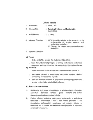 Course outline
1. Course No. : AGRO 303
2. Course Title : Farming Systems and Sustainable
Agriculture
3. Credit Hours : 2 (1+1)
4. General Objective : (i) To impart knowledge to the students on the
fundamentals of farming systems and
sustainable agriculture
(ii) To study the various components of organic
agriculture
5. Specific Objectives
a) Theory
By the end of the course, the students will be able to
i. learn the fundamental principles of farming systems and sustainable
agriculture and how to improve the economic condition of the farmer
b) Practical
By the end of the practical exercises, the students will be able to
i. learn skills involved in vermiculture, sericulture, dairying, poultry,
composting and biocontrol of pests
ii. learn the methods involved in preparation of cropping pattern and
farming system to be adopted by the farmer
A) Theory Lecture Outlines
1. Sustainable agriculture – introduction – adverse effects of modern
agriculture – definition – concept – goals – elements and current
status of sustainable agriculture in India.
2. Factors effecting ecological balance and sustainability of agricultural
resources – introduction – land / soil related problems – soil
degradation, deforestation, accelerated soil erosion, siltation of
reservoirs etc. – causes and extent of these problems in India and
ameliorative measures.
 