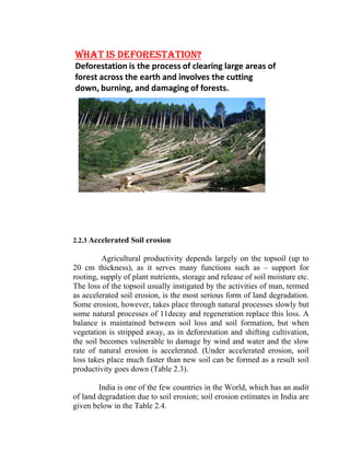 WHAT IS DEFORESTATION?
Deforestation is the process of clearing large areas of 
forest across the earth and involves the cutting 
down, burning, and damaging of forests.
2.2.3 Accelerated Soil erosion
Agricultural productivity depends largely on the topsoil (up to
20 cm thickness), as it serves many functions such as – support for
rooting, supply of plant nutrients, storage and release of soil moisture etc.
The loss of the topsoil usually instigated by the activities of man, termed
as accelerated soil erosion, is the most serious form of land degradation.
Some erosion, however, takes place through natural processes slowly but
some natural processes of 11decay and regeneration replace this loss. A
balance is maintained between soil loss and soil formation, but when
vegetation is stripped away, as in deforestation and shifting cultivation,
the soil becomes vulnerable to damage by wind and water and the slow
rate of natural erosion is accelerated. (Under accelerated erosion, soil
loss takes place much faster than new soil can be formed as a result soil
productivity goes down (Table 2.3).
India is one of the few countries in the World, which has an audit
of land degradation due to soil erosion; soil erosion estimates in India are
given below in the Table 2.4.
 