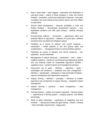3. Rise in water table – water logging – salinization and alkalization in
command areas – extent of these problems in India and Andhra
Pradesh – prevention, control and reclamation measures – sea water
inundation and sand casting during cyclonic storms and their effects
on agriculture.
4. Ground water development – resource availability in India and
Andhra Pradesh – Groundwater development scenario – over
exploitation problems and safe yield concept – artificial recharge
methods
5. Environmental pollution – Introduction – greenhouse effect and
potential effects on agriculture – depletion of ozone layer, methane
emissions from rice fields and mitigation options
6. Fertilizers as a source of pollution and control measures –
introduction – nitrate pollution in soil and ground water and
eutrophication – management factors to reduce fertilizer pollution
7. Pesticides as source of pollution and control measures – bio-
pesticides and bio-herbicides
8. Management of natural resources – introduction – land – water –
irrigation problems – Impact on Low External Input Agriculture (ILEIA)
and Low External Inputs for Sustainable Agriculture (LEISA) –
vegetative cover – present scenario and management practices
9. Conjunctive use of water – definition – objectives – types –
advantages and limitations – wasteland and their management –
definition – classification – distribution in India and Andhra Pradesh –
need for development and regenerative measures
10. Organic farming – definition – principles – relevance to modern
agriculture and components of organic farming – integrated nutrient
management
11. Organic farming – practices – weed management – pest
management –
12. Farming systems – system and systems approach – farming system
– determinants of farming system – cropping systems and related
terminology
13. Study of allied enterprises – significance of integrating crop and
livestock – dairying and sheep and goat rearing – breeds – housing
– feed and fodder requirements – biogas plant
 