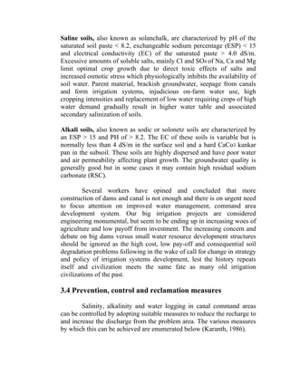 Saline soils, also known as solanchalk, are characterized by pH of the
saturated soil paste < 8.2, exchangeable sodium percentage (ESP) < 15
and electrical conductivity (EC) of the saturated paste > 4.0 dS/m.
Excessive amounts of soluble salts, mainly Cl and SO4 of Na, Ca and Mg
limit optimal crop growth due to direct toxic effects of salts and
increased osmotic stress which physiologically inhibits the availability of
soil water. Parent material, brackish groundwater, seepage from canals
and form irrigation systems, injudicious on-farm water use, high
cropping intensities and replacement of low water requiring crops of high
water demand gradually result in higher water table and associated
secondary salinization of soils.
Alkali soils, also known as sodic or solonetz soils are characterized by
an ESP > 15 and PH of > 8.2. The EC of these soils is variable but is
normally less than 4 dS/m in the surface soil and a hard CaCo3 kankar
pan in the subsoil. These soils are highly dispersed and have poor water
and air permeability affecting plant growth. The groundwater quality is
generally good but in some cases it may contain high residual sodium
carbonate (RSC).
Several workers have opined and concluded that more
construction of dams and canal is not enough and there is on urgent need
to focus attention on improved water management, command area
development system. Our big irrigation projects are considered
engineering monumental, but seem to be ending up in increasing woes of
agriculture and low payoff from investment. The increasing concern and
debate on big dams versus small water resource development structures
should be ignored as the high cost, low pay-off and consequential soil
degradation problems following in the wake of call for change in strategy
and policy of irrigation systems development, lest the history repeats
itself and civilization meets the same fate as many old irrigation
civilizations of the past.
3.4 Prevention, control and reclamation measures
Salinity, alkalinity and water logging in canal command areas
can be controlled by adopting suitable measures to reduce the recharge to
and increase the discharge from the problem area. The various measures
by which this can be achieved are enumerated below (Karanth, 1986).
 
