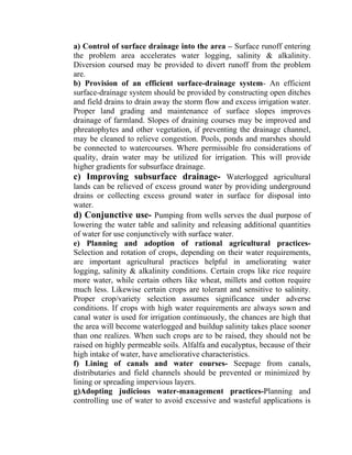 a) Control of surface drainage into the area – Surface runoff entering
the problem area accelerates water logging, salinity & alkalinity.
Diversion coursed may be provided to divert runoff from the problem
are.
b) Provision of an efficient surface-drainage system- An efficient
surface-drainage system should be provided by constructing open ditches
and field drains to drain away the storm flow and excess irrigation water.
Proper land grading and maintenance of surface slopes improves
drainage of farmland. Slopes of draining courses may be improved and
phreatophytes and other vegetation, if preventing the drainage channel,
may be cleaned to relieve congestion. Pools, ponds and marshes should
be connected to watercourses. Where permissible fro considerations of
quality, drain water may be utilized for irrigation. This will provide
higher gradients for subsurface drainage.
c) Improving subsurface drainage- Waterlogged agricultural
lands can be relieved of excess ground water by providing underground
drains or collecting excess ground water in surface for disposal into
water.
d) Conjunctive use- Pumping from wells serves the dual purpose of
lowering the water table and salinity and releasing additional quantities
of water for use conjunctively with surface water.
e) Planning and adoption of rational agricultural practices-
Selection and rotation of crops, depending on their water requirements,
are important agricultural practices helpful in ameliorating water
logging, salinity & alkalinity conditions. Certain crops like rice require
more water, while certain others like wheat, millets and cotton require
much less. Likewise certain crops are tolerant and sensitive to salinity.
Proper crop/variety selection assumes significance under adverse
conditions. If crops with high water requirements are always sown and
canal water is used for irrigation continuously, the chances are high that
the area will become waterlogged and buildup salinity takes place sooner
than one realizes. When such crops are to be raised, they should not be
raised on highly permeable soils. Alfalfa and eucalyptus, because of their
high intake of water, have ameliorative characteristics.
f) Lining of canals and water courses- Seepage from canals,
distributaries and field channels should be prevented or minimized by
lining or spreading impervious layers.
g)Adopting judicious water-management practices-Planning and
controlling use of water to avoid excessive and wasteful applications is
 