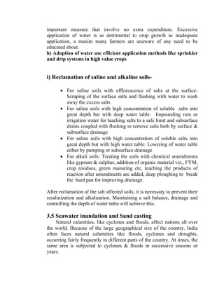 important measure that involve no extra expenditure. Excessive
application of water is as detrimental to crop growth as inadequate
application, a maxim many farmers are unaware of any need to be
educated about.
h) Adoption of water use efficient application methods like sprinkler
and drip systems in high value crops
i) Reclamation of saline and alkaline soils-
• For saline soils with efflorescence of salts at the surface:
Scraping of the surface salts and flushing with water to wash
away the excess salts
• For saline soils with high concentration of soluble salts into
great depth but with deep water table: Impounding rain or
irrigation water for leaching salts to a safe limit and subsurface
drains coupled with flushing to remove salts both by surface &
subsurface drainage
• For saline soils with high concentration of soluble salts into
great depth but with high water table: Lowering of water table
either by pumping or subsurface drainage
• For alkali soils: Treating the soils with chemical amendments
like gypsum & sulphur, addition of organic material viz., FYM,
crop residues, green manuring etc, leaching the products of
reaction after amendments are added, deep ploughing to break
the hard pan for improving drainage.
After reclamation of the salt affected soils, it is necessary to prevent their
resalinization and alkalization. Maintaining a salt balance, drainage and
controlling the depth of water table will achieve this.
3.5 Seawater inundation and Sand casting
Natural calamities, like cyclones and floods, affect nations all over
the world. Because of the large geographical size of the country. India
often faces natural calamities like floods, cyclones and droughts,
occurring fairly frequently in different parts of the country. At times, the
same area is subjected to cyclones & floods in successive seasons or
years.
 