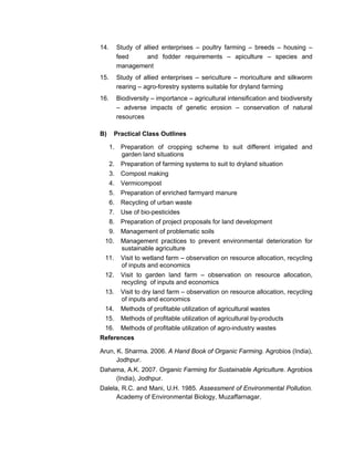 14. Study of allied enterprises – poultry farming – breeds – housing –
feed and fodder requirements – apiculture – species and
management
15. Study of allied enterprises – sericulture – moriculture and silkworm
rearing – agro-forestry systems suitable for dryland farming
16. Biodiversity – importance – agricultural intensification and biodiversity
– adverse impacts of genetic erosion – conservation of natural
resources
B) Practical Class Outlines
1. Preparation of cropping scheme to suit different irrigated and
garden land situations
2. Preparation of farming systems to suit to dryland situation
3. Compost making
4. Vermicompost
5. Preparation of enriched farmyard manure
6. Recycling of urban waste
7. Use of bio-pesticides
8. Preparation of project proposals for land development
9. Management of problematic soils
10. Management practices to prevent environmental deterioration for
sustainable agriculture
11. Visit to wetland farm – observation on resource allocation, recycling
of inputs and economics
12. Visit to garden land farm – observation on resource allocation,
recycling of inputs and economics
13. Visit to dry land farm – observation on resource allocation, recycling
of inputs and economics
14. Methods of profitable utilization of agricultural wastes
15. Methods of profitable utilization of agricultural by-products
16. Methods of profitable utilization of agro-industry wastes
References
Arun, K. Sharma. 2006. A Hand Book of Organic Farming. Agrobios (India),
Jodhpur.
Dahama, A.K. 2007. Organic Farming for Sustainable Agriculture. Agrobios
(India), Jodhpur.
Dalela, R.C. and Mani, U.H. 1985. Assessment of Environmental Pollution.
Academy of Environmental Biology, Muzaffarnagar.
 